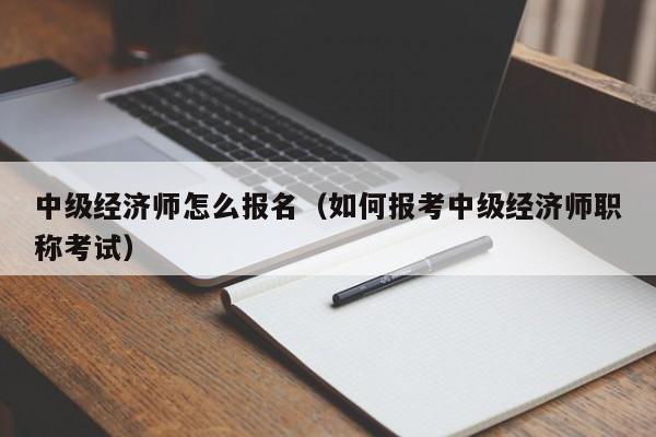 中级经济师怎么报名（如何报考中级经济师职称考试）-广东技校排名网